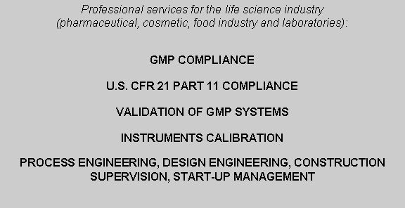 Casella di testo: Professional services for the life science industry (pharmaceutical, cosmetic, food industry and laboratories):                     GMP COMPLIANCE U.S. CFR 21 PART 11 COMPLIANCEVALIDATION OF GMP SYSTEMSINSTRUMENTS CALIBRATION PROCESS ENGINEERING, DESIGN ENGINEERING, CONSTRUCTION SUPERVISION, START-UP MANAGEMENT